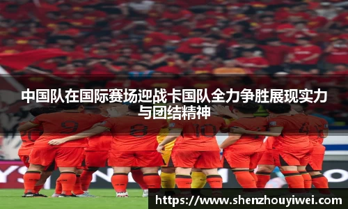 中国队在国际赛场迎战卡国队全力争胜展现实力与团结精神
